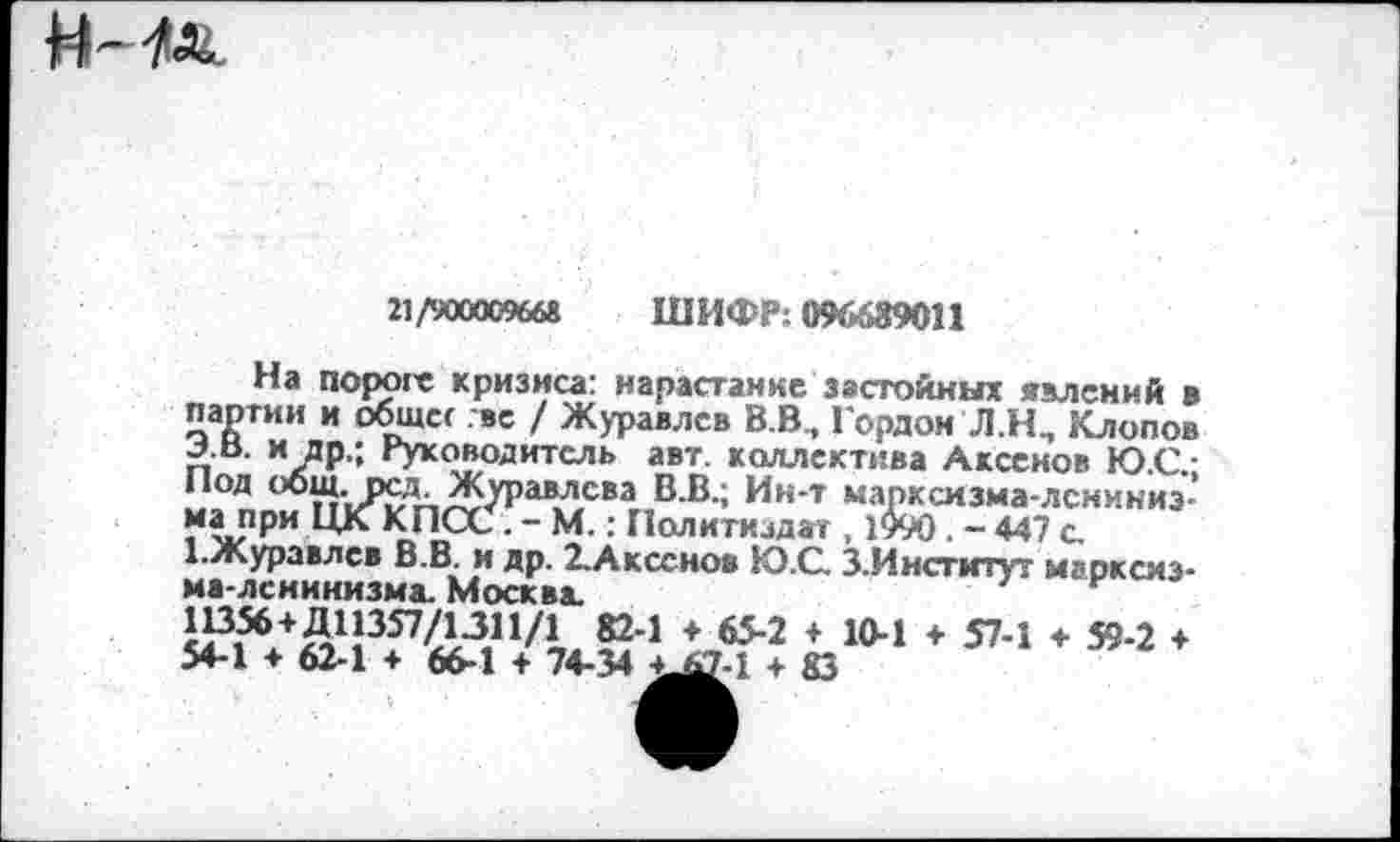 ﻿
21/900009668 ШИФР; 096689011
На пороге кризиса: нарастание застойных явлений в партии и общее .вс / Журавлев В.В, Гордом Л.Н, Клопов .лв. и др.; Руководитель авт. коллектива Аксенов Ю.С.-нп1; п‘|Л?Лп^^раВЛСВаг,В В ’ Ик т марксизма-лсниниз-“апрн ЦК КПСС . - М.: Политиздат , 1990. - 447 с. 1-Журавлев В.В. и др. 2.Аксснов Ю.С. З.Институт марксизма-ленинизма. Москва.	н
й4 \6У2 + 104 * 574 * 594 ♦ 54-1 ♦ 62-1 ♦ 66-1 + 74-34 4.47-1 4 83